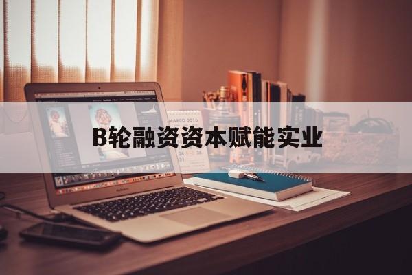 酒泉市B轮融资资本赋能实业(b轮融资公司值得工作吗)