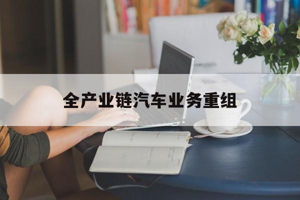 酒泉市全产业链汽车业务重组(全产业链汽车业务重组的意义)
