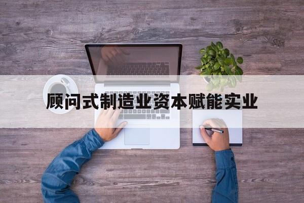 酒泉市关于顾问式制造业资本赋能实业的信息