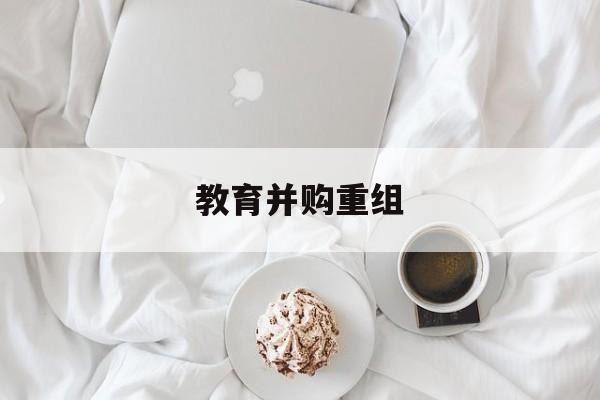 酒泉市教育并购重组(近年并购重组经典案例)